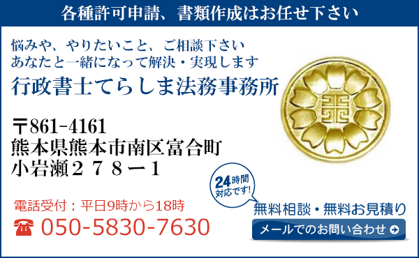 各種許可申請、書類作成はお任せ下さい
悩みや、やりたいこと、ご相談下さい
あなたと一緒になって解決・実現します
行政書士てらしま法務事務所
〒861-4161
熊本県熊本市
南区富合町小岩瀬２７８ー１
電話受付：平日９時から１８時まで
050-5830-7630
24時間対応です！
無料相談・無料お見積り
メールでのお問い合わせ
